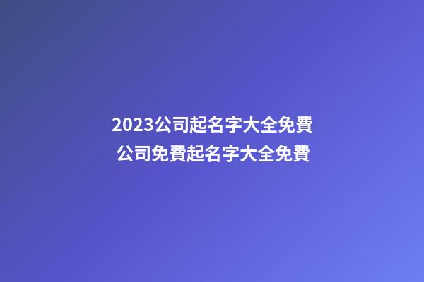 2023公司起名字大全免費 公司免費起名字大全免費